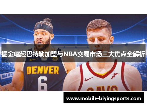 掘金崛起巴特勒加盟与NBA交易市场三大焦点全解析 掘金崛起巴特勒加盟与NBA交易市场三大焦点全解析