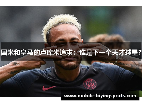 国米和皇马的卢库米追求：谁是下一个天才球星？