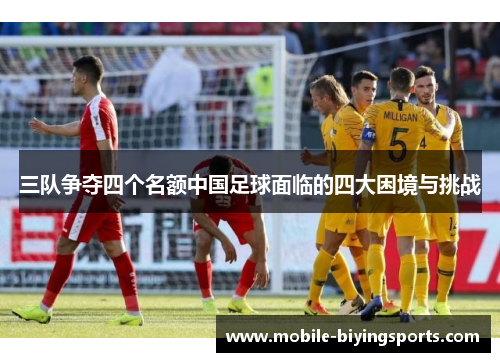 三队争夺四个名额中国足球面临的四大困境与挑战 三队争夺四个名额中国足球面临的四大困境与挑战
