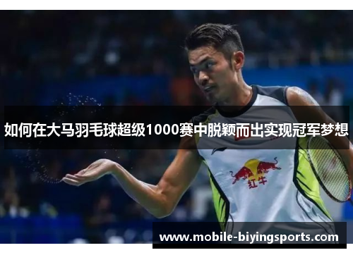 如何在大马羽毛球超级1000赛中脱颖而出实现冠军梦想 如何在大马羽毛球超级1000赛中脱颖而出实现冠军梦想
