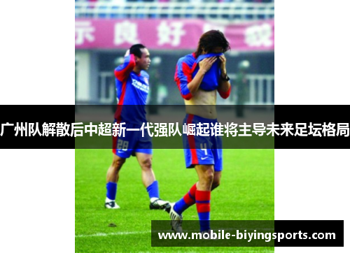 广州队解散后中超新一代强队崛起谁将主导未来足坛格局 广州队解散后中超新一代强队崛起谁将主导未来足坛格局