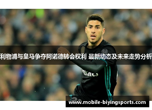 利物浦与皇马争夺阿诺德转会权利 最新动态及未来走势分析