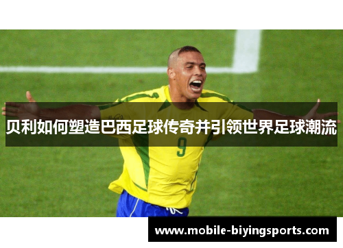 贝利如何塑造巴西足球传奇并引领世界足球潮流 贝利如何塑造巴西足球传奇并引领世界足球潮流